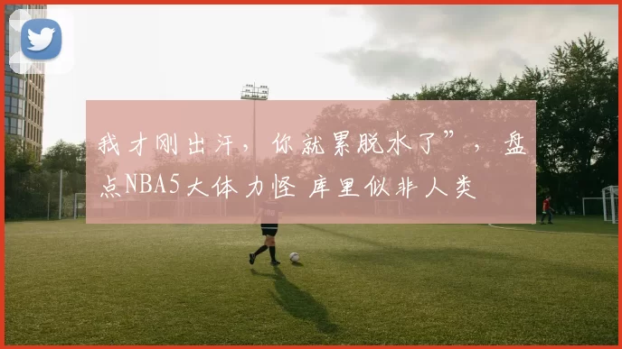 我才刚出汗，你就累脱水了”，盘点NBA5大体力怪 库里似非人类